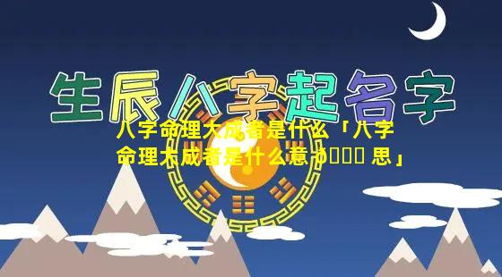 八字命理大成者是什么「八字命理大成者是什么意 🕊 思」